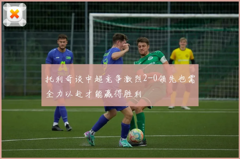 托利奇谈中超竞争激烈2-0领先也需全力以赴才能赢得胜利