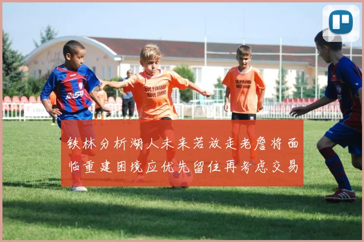 铁林分析湖人未来若放走老詹将面临重建困境应优先留住再考虑交易