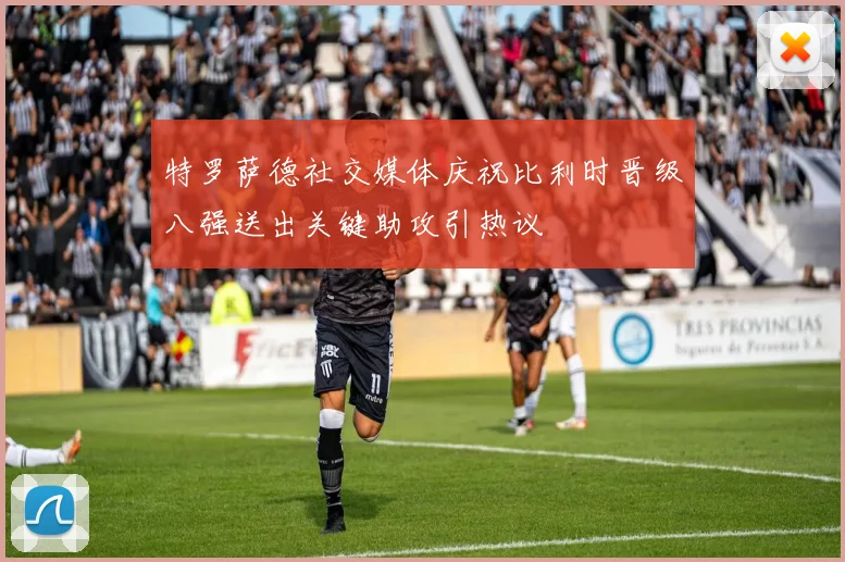 特罗萨德社交媒体庆祝比利时晋级八强送出关键助攻引热议