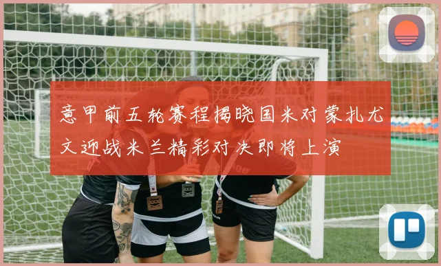 意甲前五轮赛程揭晓国米对蒙扎尤文迎战米兰精彩对决即将上演