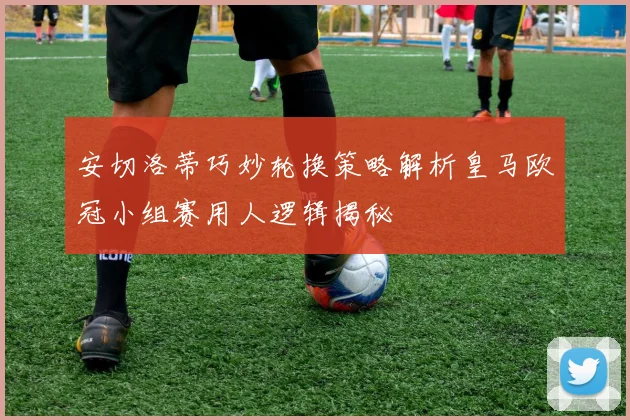 安切洛蒂巧妙轮换策略解析皇马欧冠小组赛用人逻辑揭秘