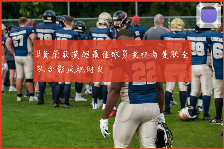 B费荣获英超最佳球员奖杯与曼联全队合影庆祝时刻