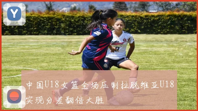 中国U18女篮全场压制拉脱维亚U18实现分差翻倍大胜