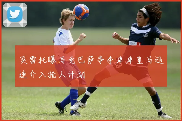 莫雷托曝马竞巴萨争夺库库皇马迅速介入抢人计划