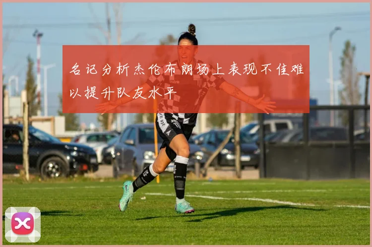 名记分析杰伦布朗场上表现不佳难以提升队友水平