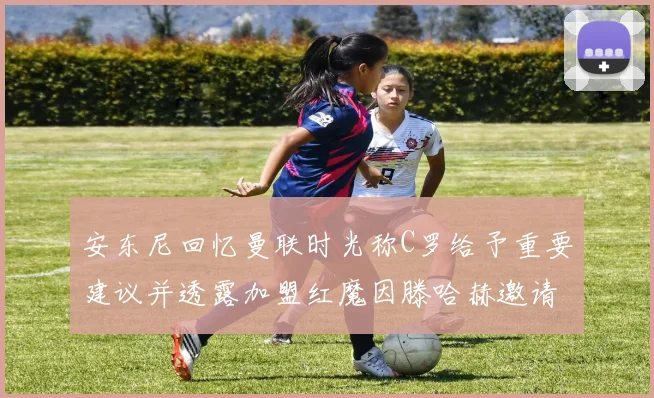 安东尼回忆曼联时光称C罗给予重要建议并透露加盟红魔因滕哈赫邀请