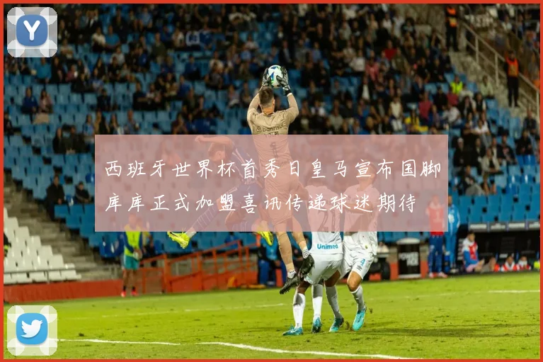 西班牙世界杯首秀日皇马宣布国脚库库正式加盟喜讯传递球迷期待