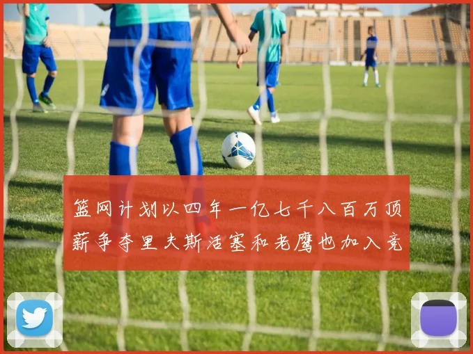 篮网计划以四年一亿七千八百万顶薪争夺里夫斯活塞和老鹰也加入竞标行列