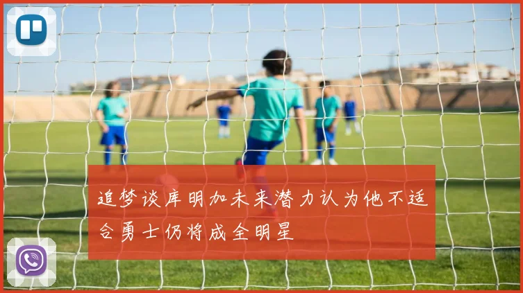 追梦谈库明加未来潜力认为他不适合勇士仍将成全明星