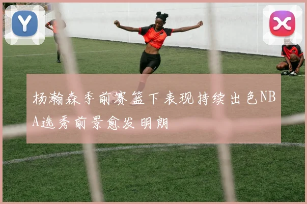 杨瀚森季前赛篮下表现持续出色NBA选秀前景愈发明朗