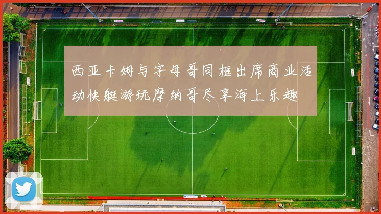 西亚卡姆与字母哥同框出席商业活动快艇游玩摩纳哥尽享海上乐趣