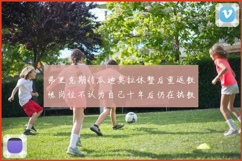弗里克期待瓜迪奥拉休整后重返教练岗位不认为自己十年后仍在执教