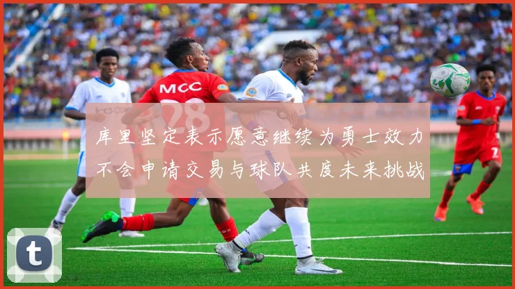 库里坚定表示愿意继续为勇士效力不会申请交易与球队共度未来挑战