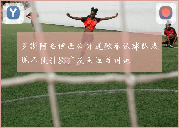 罗斯阿洛伊西公开道歉承认球队表现不佳引发广泛关注与讨论