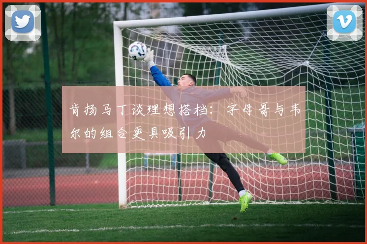 肯扬马丁谈理想搭档：字母哥与韦尔的组合更具吸引力