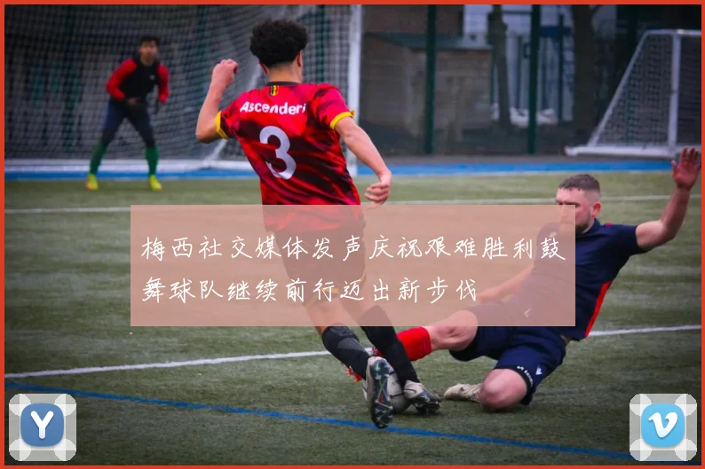 梅西社交媒体发声庆祝艰难胜利鼓舞球队继续前行迈出新步伐