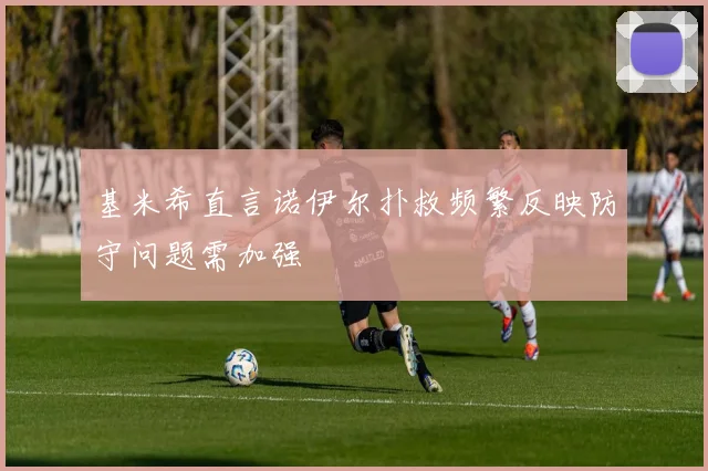 基米希直言诺伊尔扑救频繁反映防守问题需加强