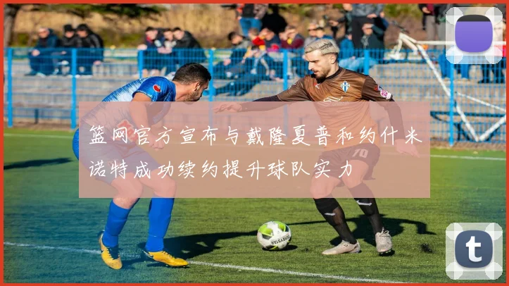 篮网官方宣布与戴隆夏普和约什米诺特成功续约提升球队实力
