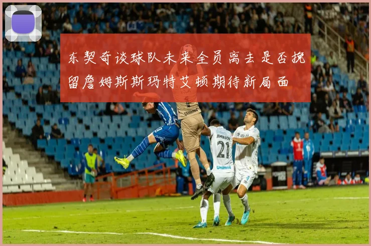 东契奇谈球队未来全员离去是否挽留詹姆斯斯玛特艾顿期待新局面