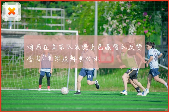 梅西在国家队表现出色赢得队友赞誉与C罗形成鲜明对比