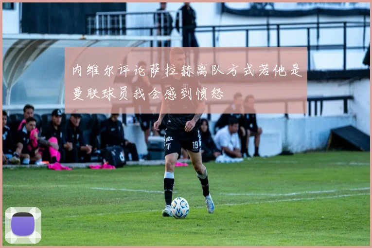 内维尔评论萨拉赫离队方式若他是曼联球员我会感到愤怒