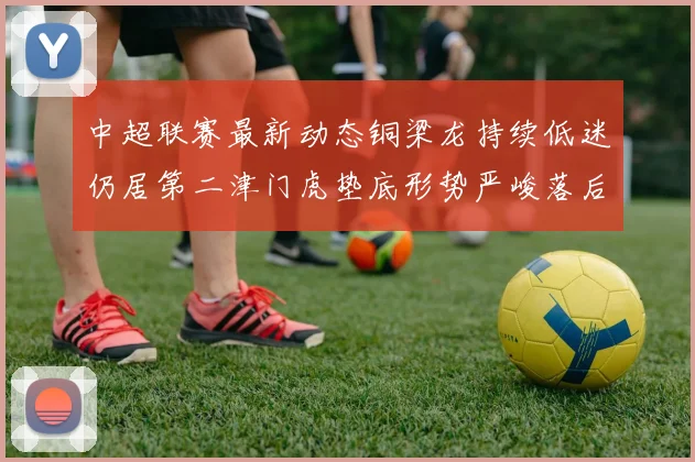 中超联赛最新动态铜梁龙持续低迷仍居第二津门虎垫底形势严峻落后安全区九分