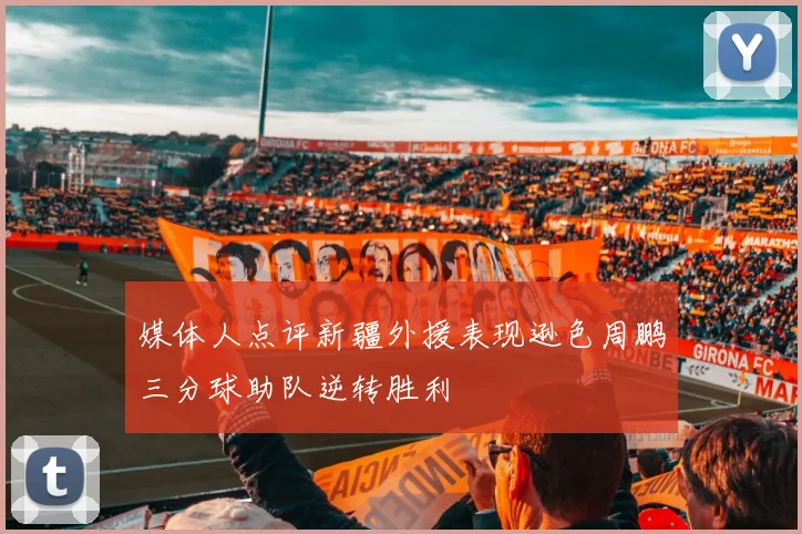 媒体人点评新疆外援表现逊色周鹏三分球助队逆转胜利