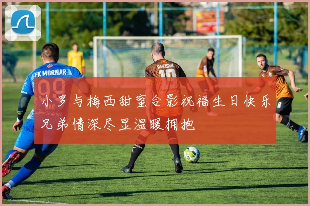 小罗与梅西甜蜜合影祝福生日快乐兄弟情深尽显温暖拥抱