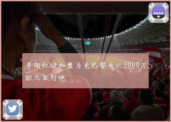 李刚仁欲加盟马竞巴黎或以3000万欧元放行他