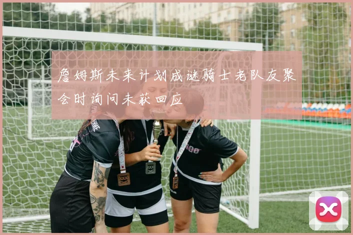 詹姆斯未来计划成谜骑士老队友聚会时询问未获回应