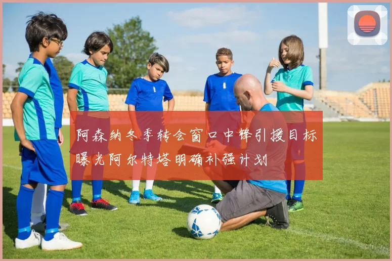 阿森纳冬季转会窗口中锋引援目标曝光阿尔特塔明确补强计划