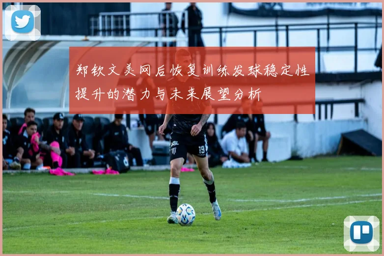 郑钦文美网后恢复训练发球稳定性提升的潜力与未来展望分析
